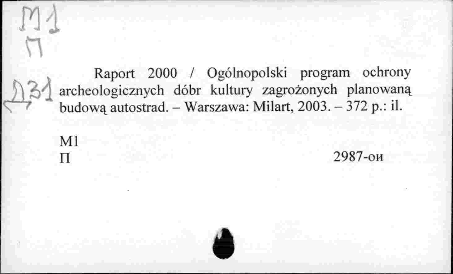 ﻿РИ п
Raport 2000 / Ogôlnopolski program ochrony V' ’ archeologicznych dôbr kultury zagrozonych planowan^ budow^ autostrad. - Warszawa: Milart, 2003. - 372 p.: il.
Ml
П
2987-ои